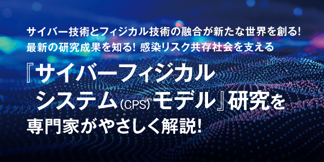 サイバー技術とフィジカル技術の融合が新たな世界を創る！最新の研究成果を知る！感染リスク共存社会を支える『サイバーフィジカルシステム（CPS）モデル』研究を専門家がやさしく解説！