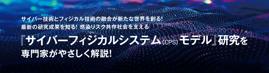 サイバー技術とフィジカル技術の融合が新たな世界を創る！最新の研究成果を知る！感染リスク共存社会を支える『サイバーフィジカルシステム（CPS）モデル』研究を専門家がやさしく解説！